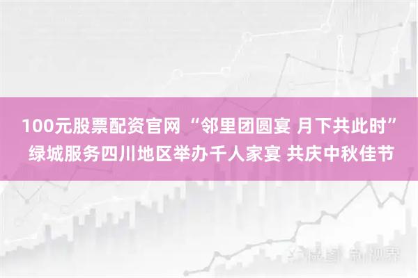 100元股票配资官网 “邻里团圆宴 月下共此时” 绿城服务四川地区举办千人家宴 共庆中秋佳节