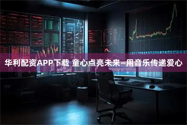 华利配资APP下载 童心点亮未来—用音乐传递爱心