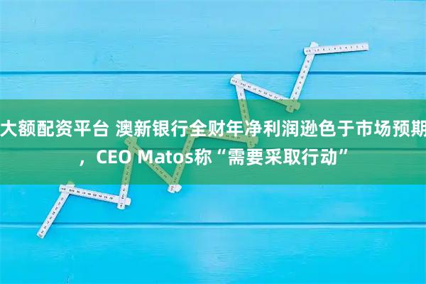 大额配资平台 澳新银行全财年净利润逊色于市场预期，CEO Matos称“需要采取行动”