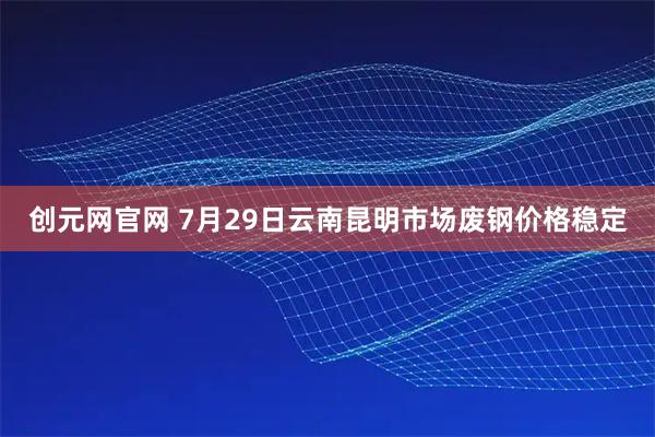 创元网官网 7月29日云南昆明市场废钢价格稳定