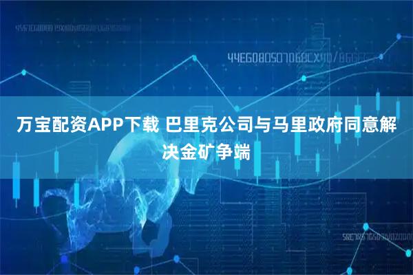 万宝配资APP下载 巴里克公司与马里政府同意解决金矿争端