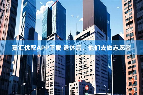 嘉汇优配APP下载 退休后，他们去做志愿者