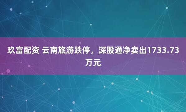 玖富配资 云南旅游跌停，深股通净卖出1733.73万元