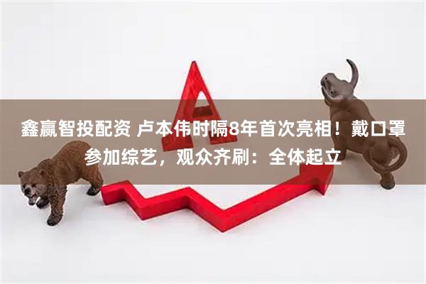 鑫赢智投配资 卢本伟时隔8年首次亮相！戴口罩参加综艺，观众齐刷：全体起立