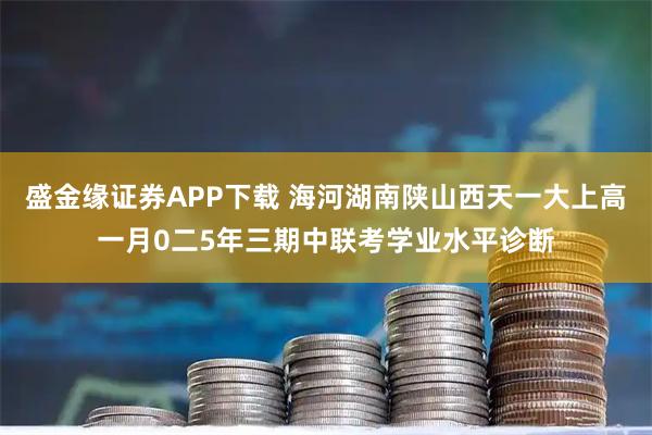 盛金缘证券APP下载 海河湖南陕山西天一大上高一月0二5年三期中联考学业水平诊断