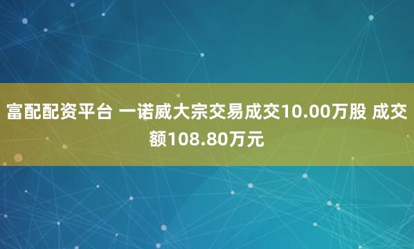 富配配资平台 一诺威大宗交易成交10.00万股 成交额108.80万元