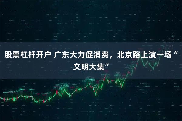 股票杠杆开户 广东大力促消费，北京路上演一场“文明大集”