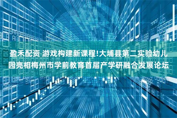 盈禾配资 游戏构建新课程!大埔县第二实验幼儿园亮相梅州市学前教育首届产学研融合发展论坛