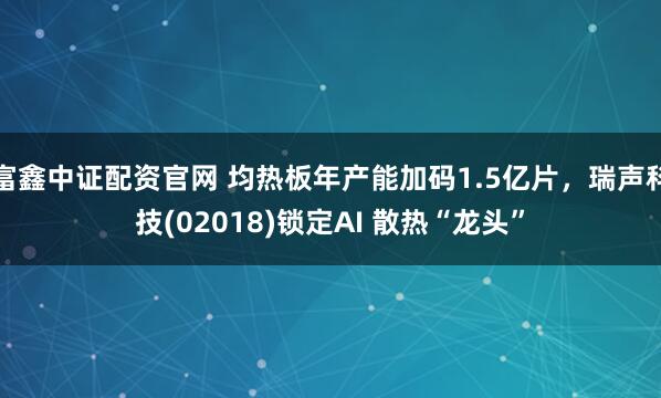 富鑫中证配资官网 均热板年产能加码1.5亿片，瑞声科技(02018)锁定AI 散热“龙头”