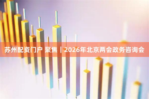 苏州配资门户 聚焦｜2026年北京两会政务咨询会