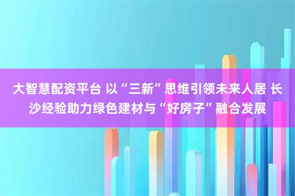 大智慧配资平台 以“三新”思维引领未来人居 长沙经验助力绿色建材与“好房子”融合发展