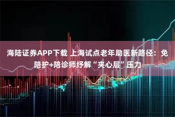 海陆证券APP下载 上海试点老年助医新路径：免陪护+陪诊师纾解“夹心层”压力