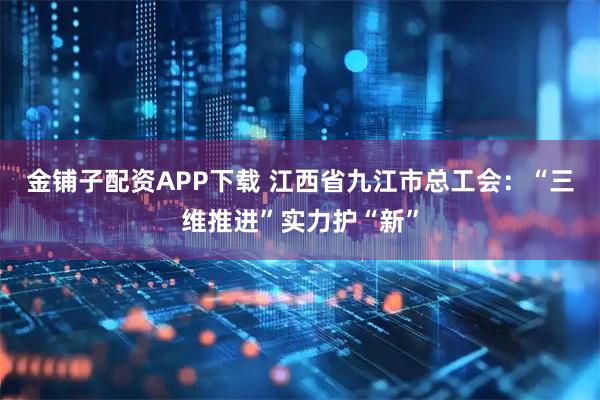 金铺子配资APP下载 江西省九江市总工会：“三维推进”实力护“新”