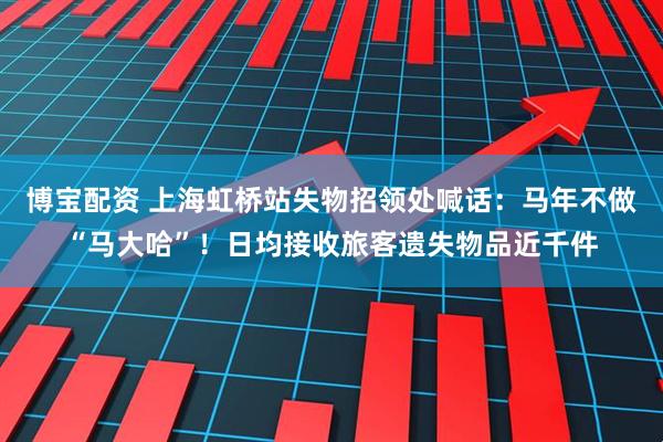 博宝配资 上海虹桥站失物招领处喊话：马年不做“马大哈”！日均接收旅客遗失物品近千件