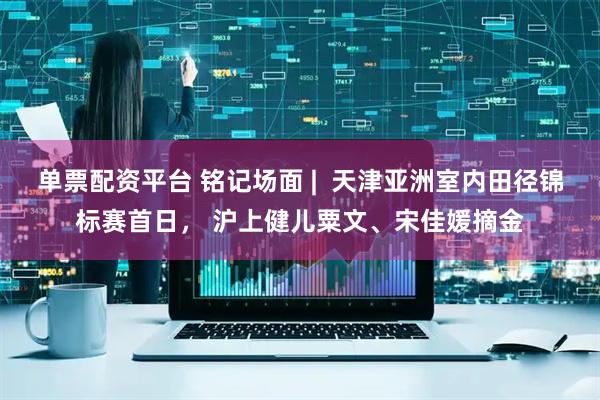 单票配资平台 铭记场面 |  天津亚洲室内田径锦标赛首日， 沪上健儿粟文、宋佳媛摘金