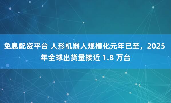 免息配资平台 人形机器人规模化元年已至，2025 年全球出货量接近 1.8 万台
