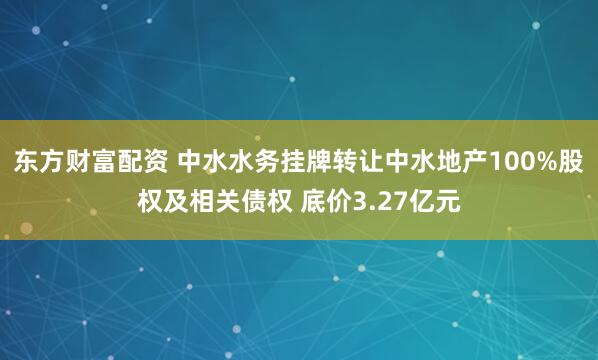 东方财富配资 中水水务挂牌转让中水地产100%股权及相关债权 底价3.27亿元