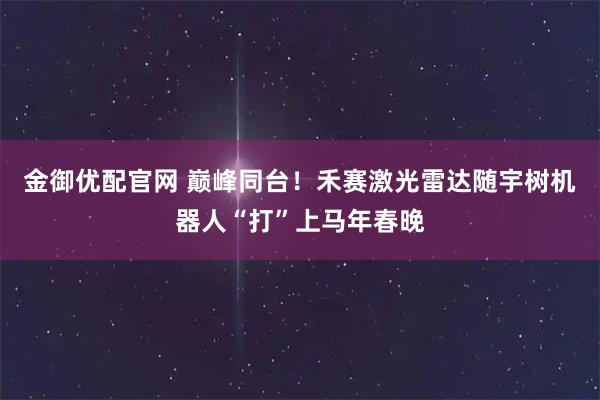 金御优配官网 巅峰同台！禾赛激光雷达随宇树机器人“打”上马年春晚