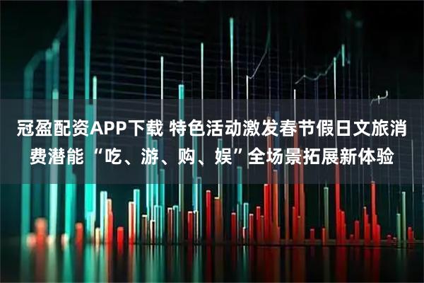 冠盈配资APP下载 特色活动激发春节假日文旅消费潜能 “吃、游、购、娱”全场景拓展新体验