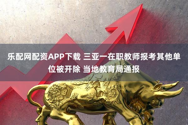 乐配网配资APP下载 三亚一在职教师报考其他单位被开除 当地教育局通报