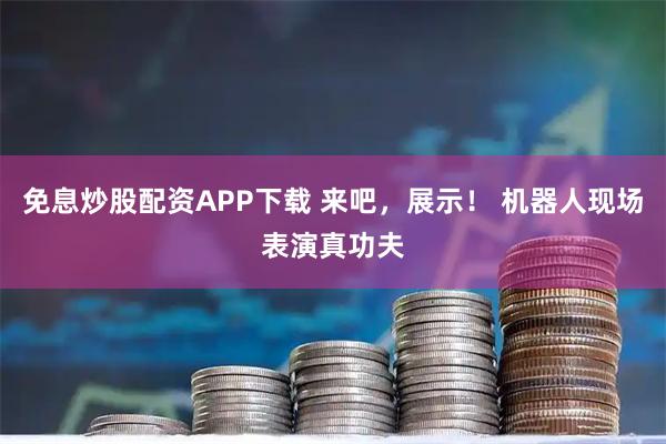 免息炒股配资APP下载 来吧，展示！ 机器人现场表演真功夫