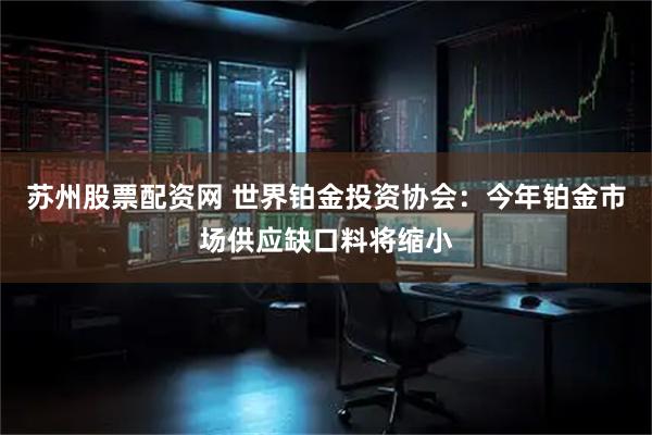 苏州股票配资网 世界铂金投资协会：今年铂金市场供应缺口料将缩小
