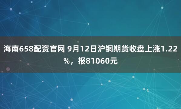 海南658配资官网 9月12日沪铜期货收盘上涨1.22%，报81060元