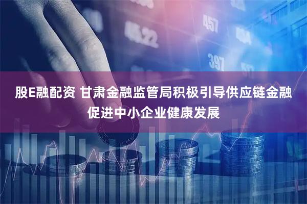 股E融配资 甘肃金融监管局积极引导供应链金融促进中小企业健康发展