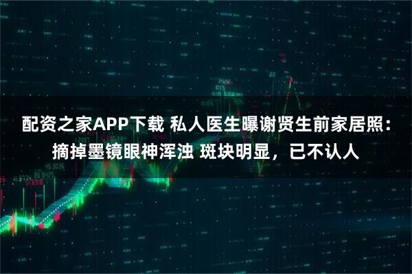配资之家APP下载 私人医生曝谢贤生前家居照：摘掉墨镜眼神浑浊 斑块明显，已不认人